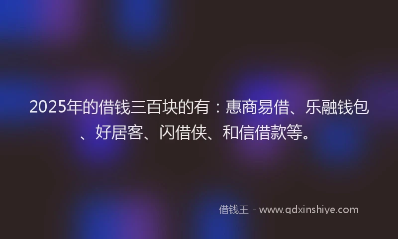 2025年的借钱三百块的有：惠商易借、乐融钱包、好居客、闪借侠、和信借款等。
