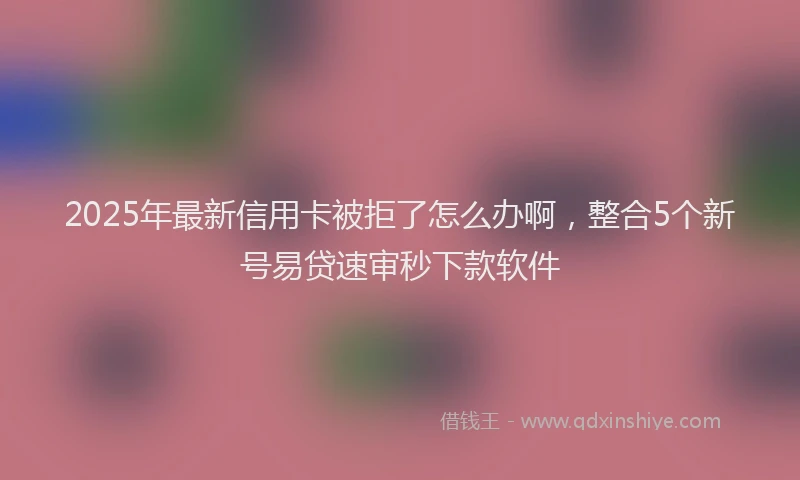 2025年最新信用卡被拒了怎么办啊，整合5个新号易贷速审秒下款软件