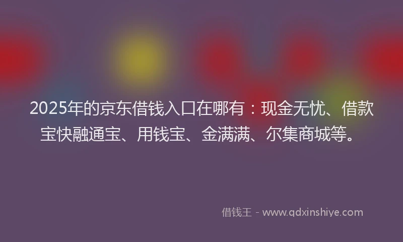 2025年的京东借钱入口在哪有：现金无忧、借款宝快融通宝、用钱宝、金满满、尔集商城等。