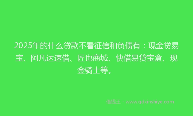 2025年的什么贷款不看征信和负债有：现金贷易宝、阿凡达速借、匠也商城、快借易贷宝盒、现金骑士等。