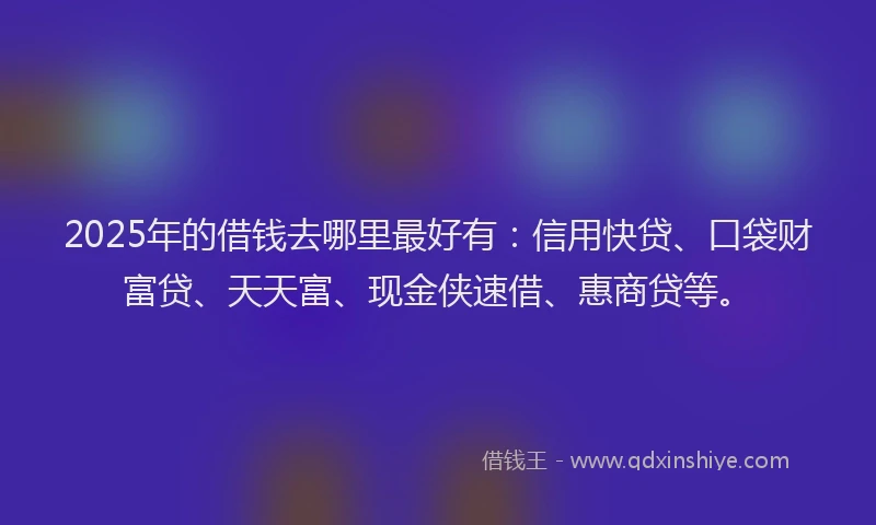 2025年的借钱去哪里最好有：信用快贷、口袋财富贷、天天富、现金侠速借、惠商贷等。