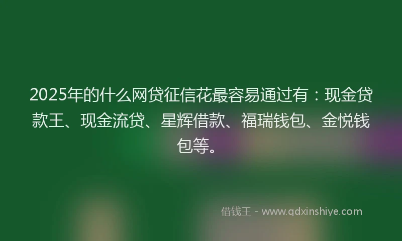 2025年的什么网贷征信花最容易通过有：现金贷款王、现金流贷、星辉借款、福瑞钱包、金悦钱包等。