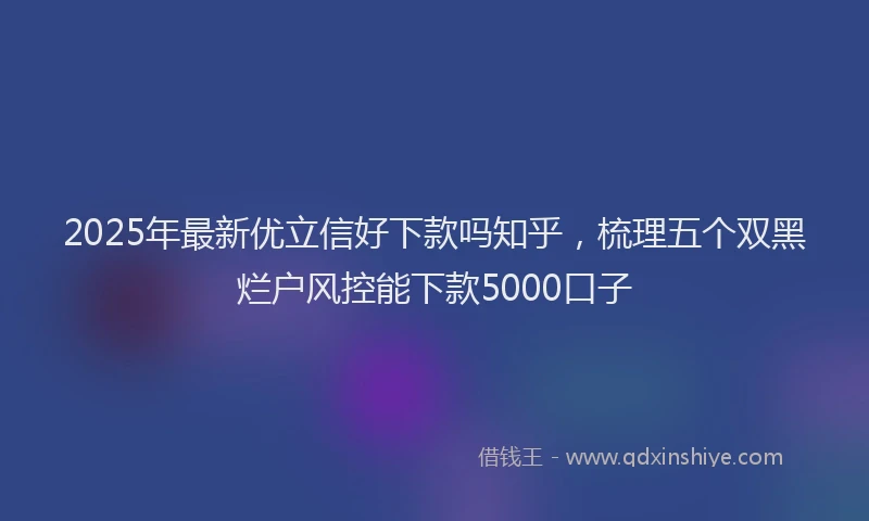 2025年最新优立信好下款吗知乎，梳理五个双黑烂户风控能下款5000口子
