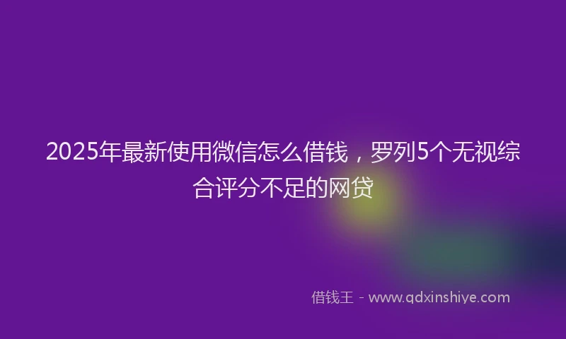 2025年最新使用微信怎么借钱，罗列5个无视综合评分不足的网贷