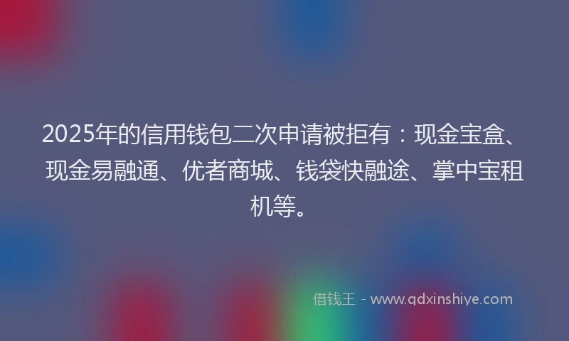 2025年的信用钱包二次申请被拒有：现金宝盒、现金易融通、优者商城、钱袋快融途、掌中宝租机等。
