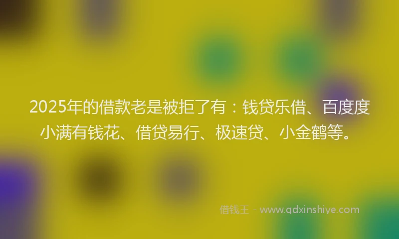 2025年的借款老是被拒了有：钱贷乐借、百度度小满有钱花、借贷易行、极速贷、小金鹤等。