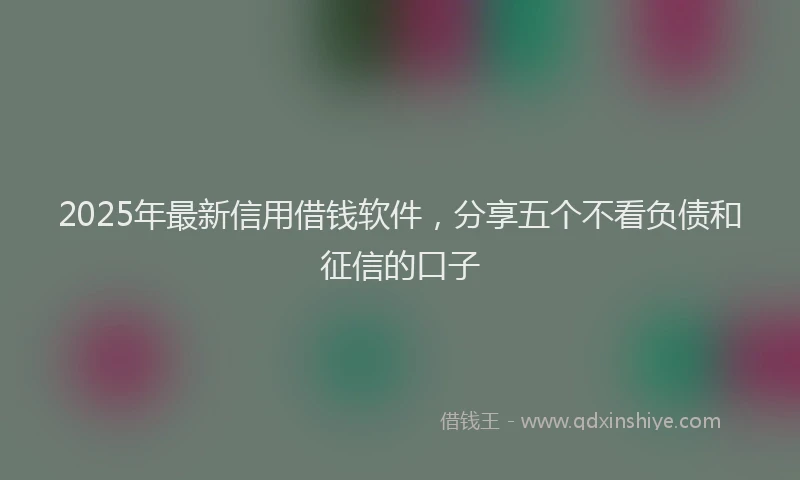 2025年最新信用借钱软件，分享五个不看负债和征信的口子