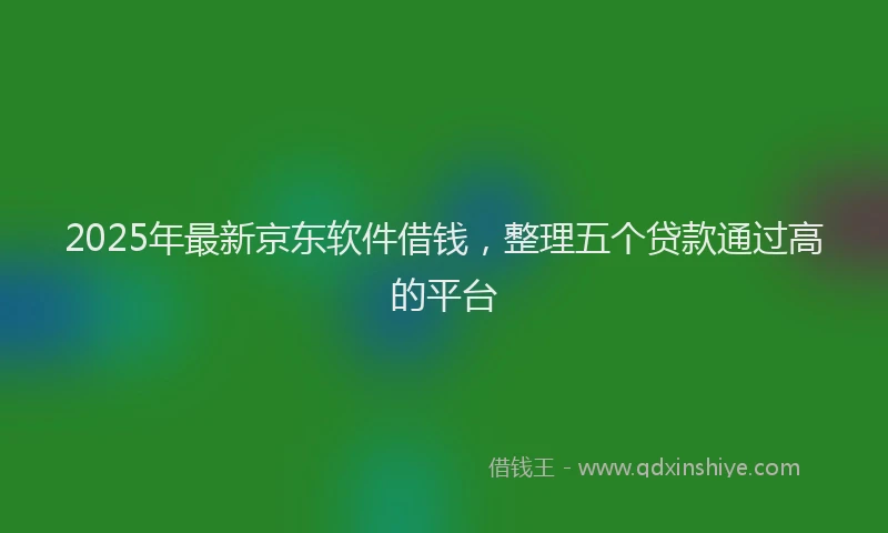 2025年最新京东软件借钱，整理五个贷款通过高的平台