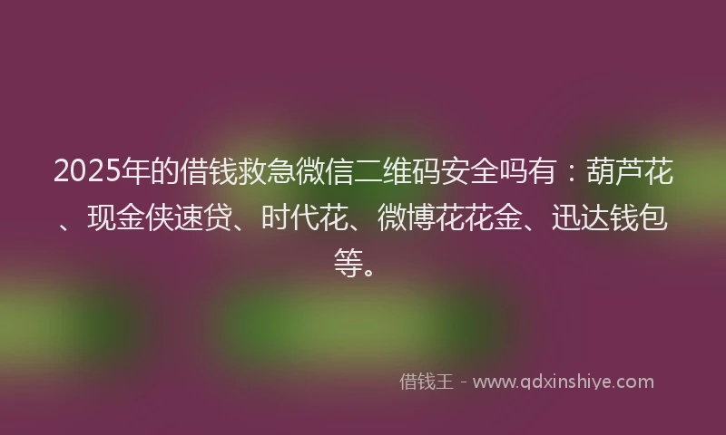 2025年的借钱救急微信二维码安全吗有：葫芦花、现金侠速贷、时代花、微博花花金、迅达钱包等。