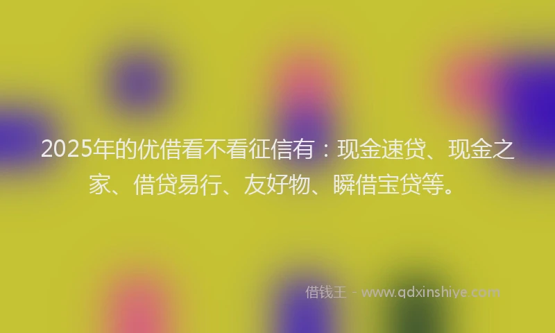 2025年的优借看不看征信有：现金速贷、现金之家、借贷易行、友好物、瞬借宝贷等。