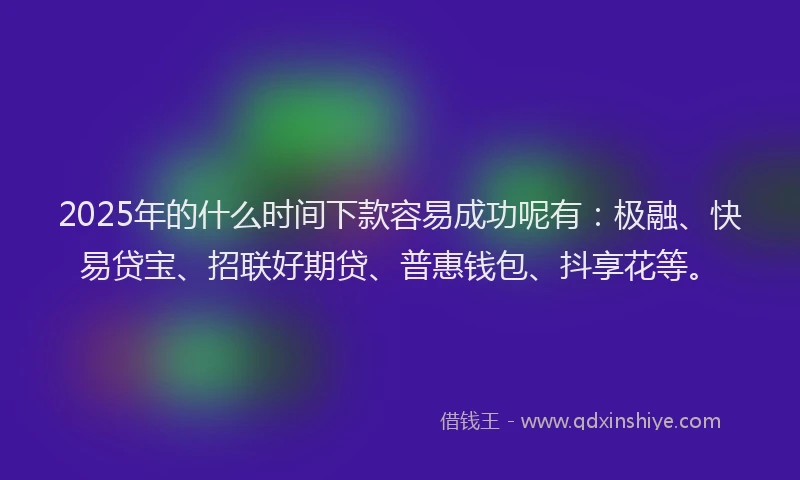2025年的什么时间下款容易成功呢有：极融、快易贷宝、招联好期贷、普惠钱包、抖享花等。
