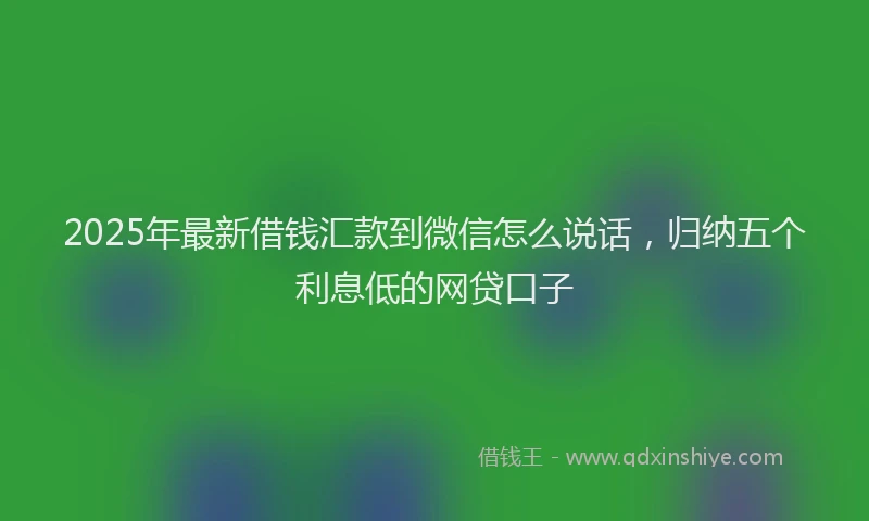 2025年最新借钱汇款到微信怎么说话，归纳五个利息低的网贷口子
