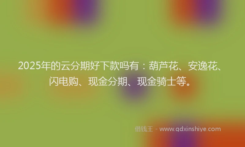 2025年的云分期好下款吗有：葫芦花、安逸花、闪电购、现金分期、现金骑士等。