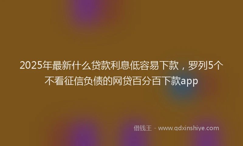 2025年最新什么贷款利息低容易下款，罗列5个不看征信负债的网贷百分百下款app