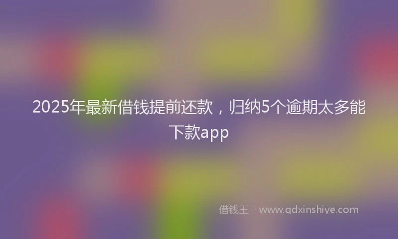 2025年最新借钱提前还款，归纳5个逾期太多能下款app