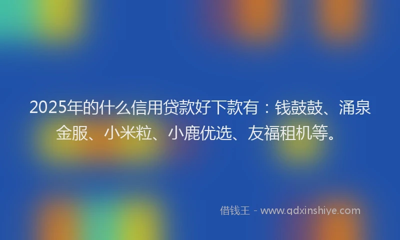 2025年的什么信用贷款好下款有：钱鼓鼓、涌泉金服、小米粒、小鹿优选、友福租机等。