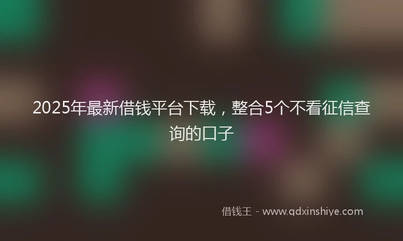 2025年最新借钱平台下载，整合5个不看征信查询的口子