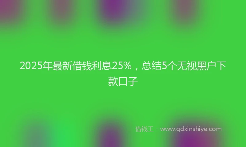 2025年最新借钱利息25%，总结5个无视黑户下款口子
