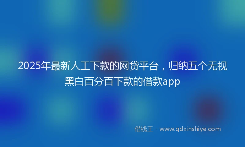 2025年最新人工下款的网贷平台，归纳五个无视黑白百分百下款的借款app