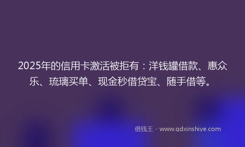2025年的信用卡激活被拒有：洋钱罐借款、惠众乐、琉璃买单、现金秒借贷宝、随手借等。