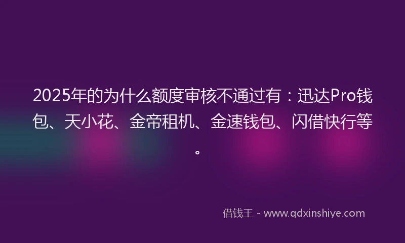 2025年的为什么额度审核不通过有：迅达Pro钱包、天小花、金帝租机、金速钱包、闪借快行等。