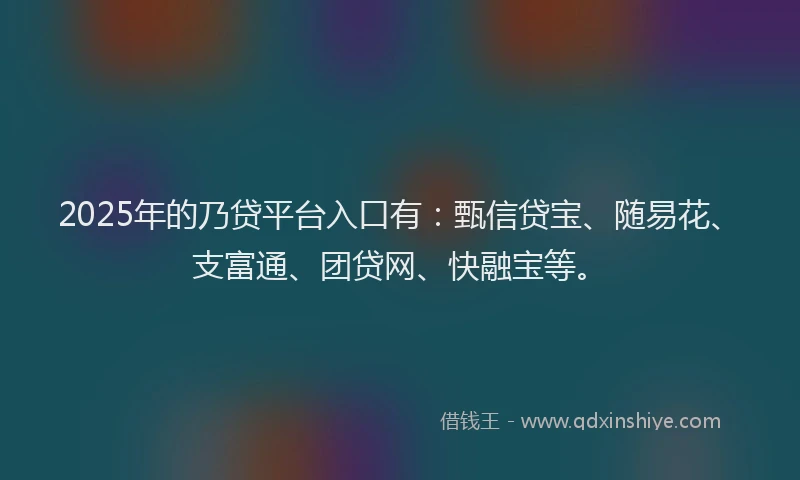 2025年的乃贷平台入口有：甄信贷宝、随易花、支富通、团贷网、快融宝等。