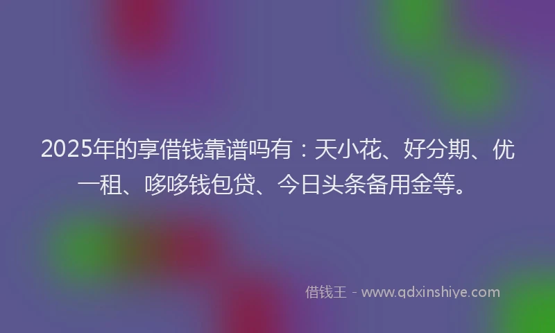 2025年的享借钱靠谱吗有：天小花、好分期、优一租、哆哆钱包贷、今日头条备用金等。