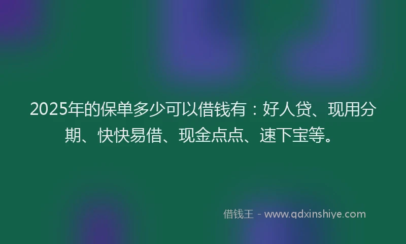 2025年的保单多少可以借钱有：好人贷、现用分期、快快易借、现金点点、速下宝等。