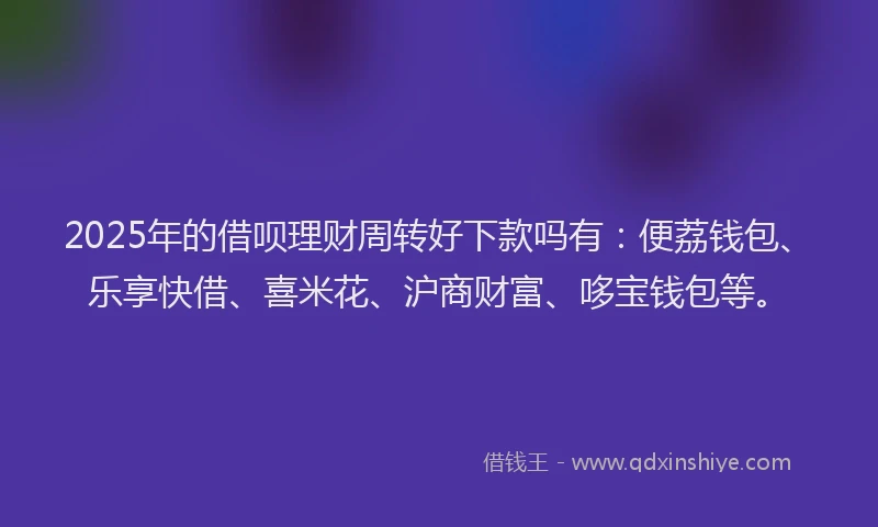 2025年的借呗理财周转好下款吗有：便荔钱包、乐享快借、喜米花、沪商财富、哆宝钱包等。