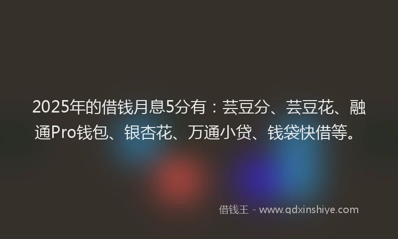 2025年的借钱月息5分有：芸豆分、芸豆花、融通Pro钱包、银杏花、万通小贷、钱袋快借等。