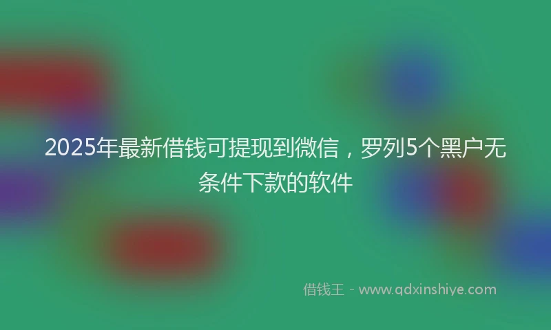 2025年最新借钱可提现到微信，罗列5个黑户无条件下款的软件