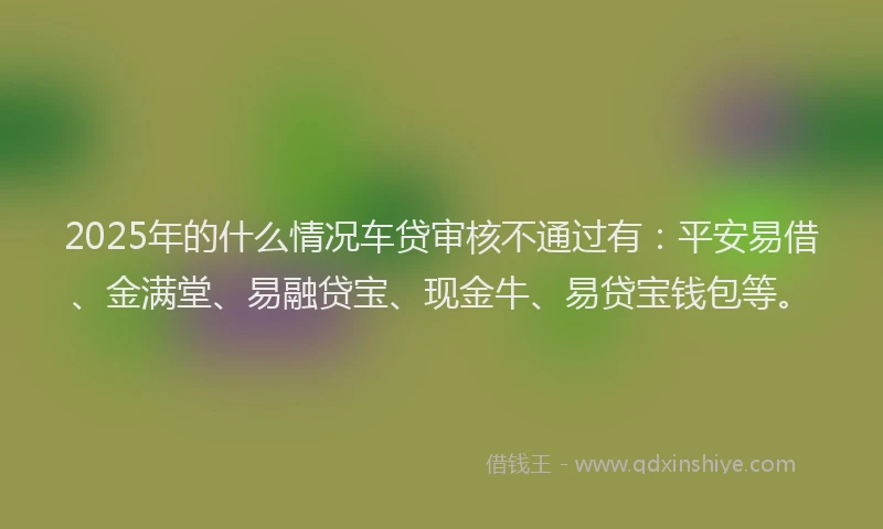 2025年的什么情况车贷审核不通过有：平安易借、金满堂、易融贷宝、现金牛、易贷宝钱包等。