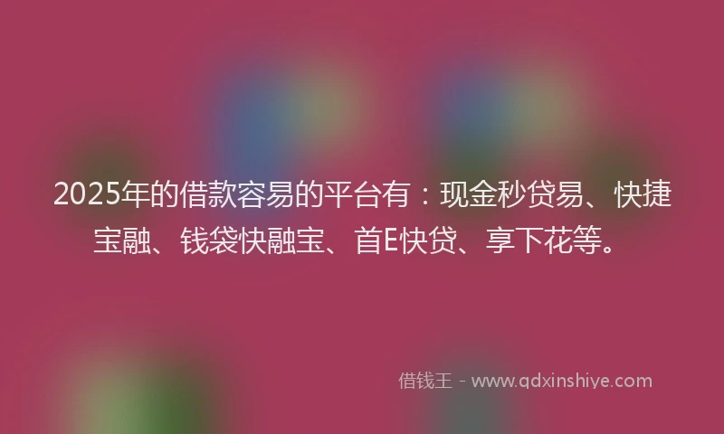 2025年的借款容易的平台有：现金秒贷易、快捷宝融、钱袋快融宝、首E快贷、享下花等。
