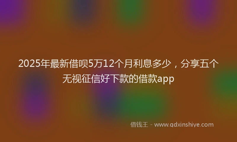 2025年最新借呗5万12个月利息多少，分享五个无视征信好下款的借款app