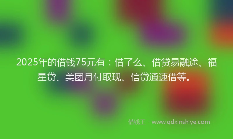 2025年的借钱75元有：借了么、借贷易融途、福星贷、美团月付取现、信贷通速借等。