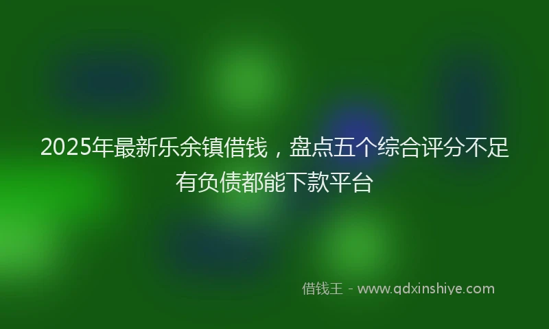 2025年最新乐余镇借钱，盘点五个综合评分不足有负债都能下款平台