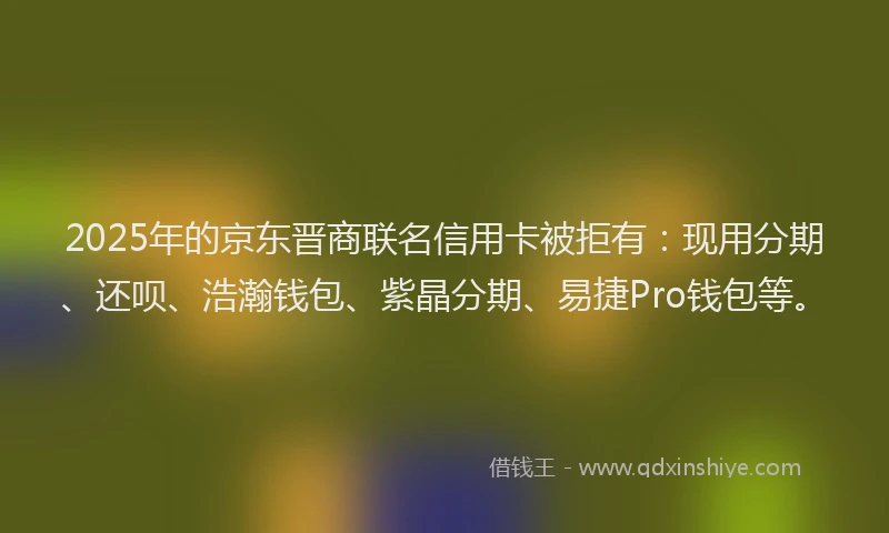 2025年的京东晋商联名信用卡被拒有：现用分期、还呗、浩瀚钱包、紫晶分期、易捷Pro钱包等。