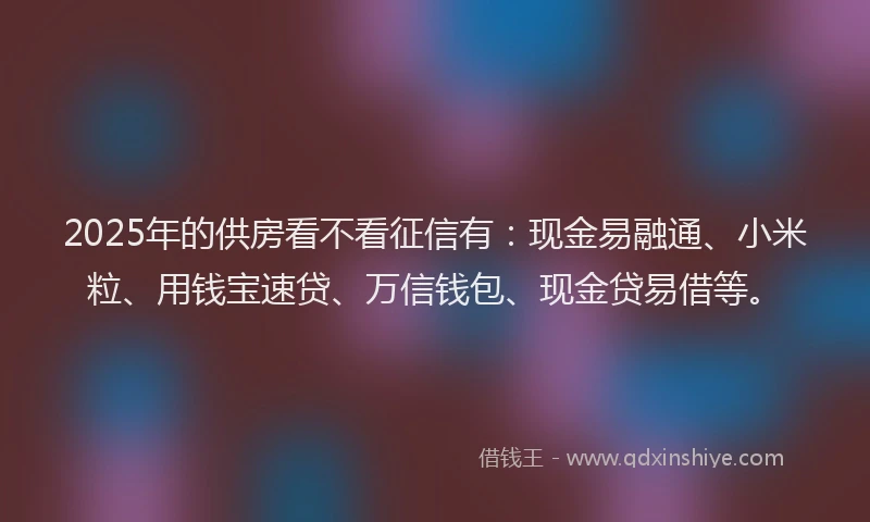 2025年的供房看不看征信有：现金易融通、小米粒、用钱宝速贷、万信钱包、现金贷易借等。