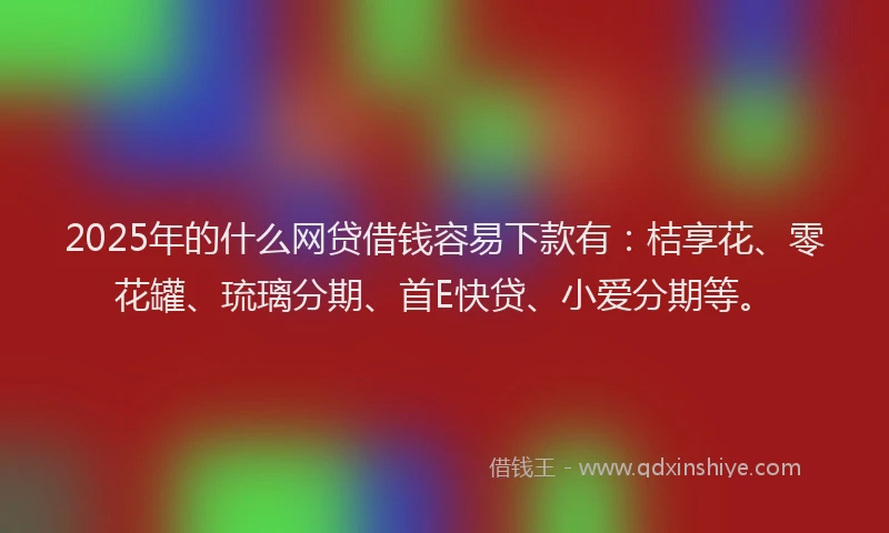 2025年的什么网贷借钱容易下款有：桔享花、零花罐、琉璃分期、首E快贷、小爱分期等。