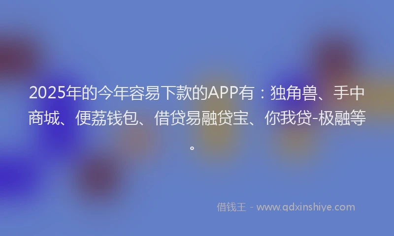 2025年的今年容易下款的APP有：独角兽、手中商城、便荔钱包、借贷易融贷宝、你我贷-极融等。