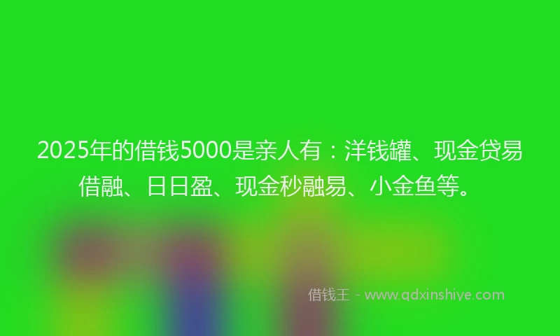 2025年的借钱5000是亲人有：洋钱罐、现金贷易借融、日日盈、现金秒融易、小金鱼等。