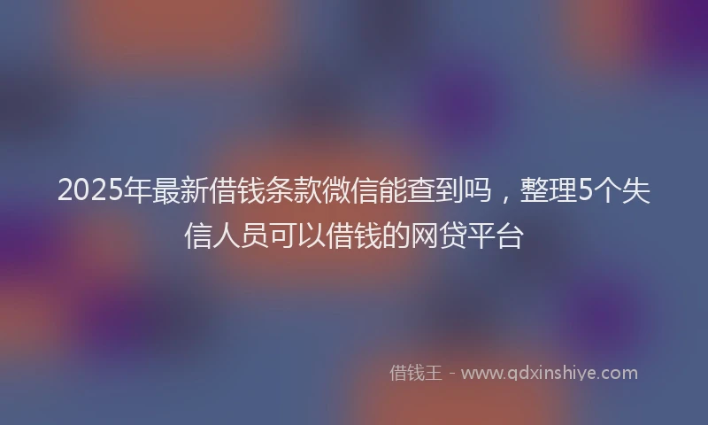 2025年最新借钱条款微信能查到吗，整理5个失信人员可以借钱的网贷平台