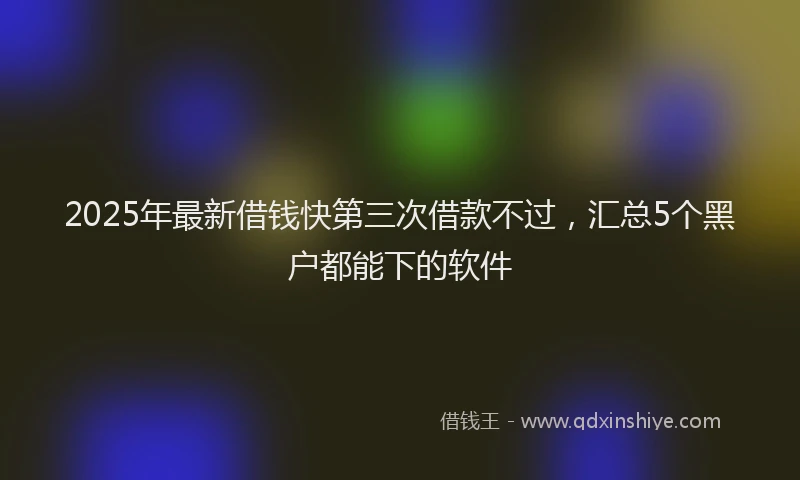 2025年最新借钱快第三次借款不过，汇总5个黑户都能下的软件