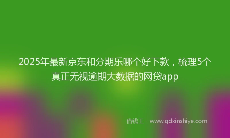 2025年最新京东和分期乐哪个好下款，梳理5个真正无视逾期大数据的网贷app