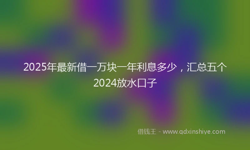 2025年最新借一万块一年利息多少，汇总五个2024放水口子