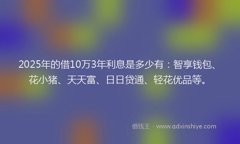 2025年的借10万3年利息是多少有：智享钱包、花小猪、天天富、日日贷通、轻花优品等。