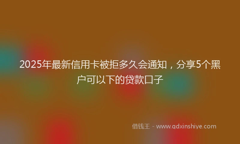 2025年最新信用卡被拒多久会通知，分享5个黑户可以下的贷款口子