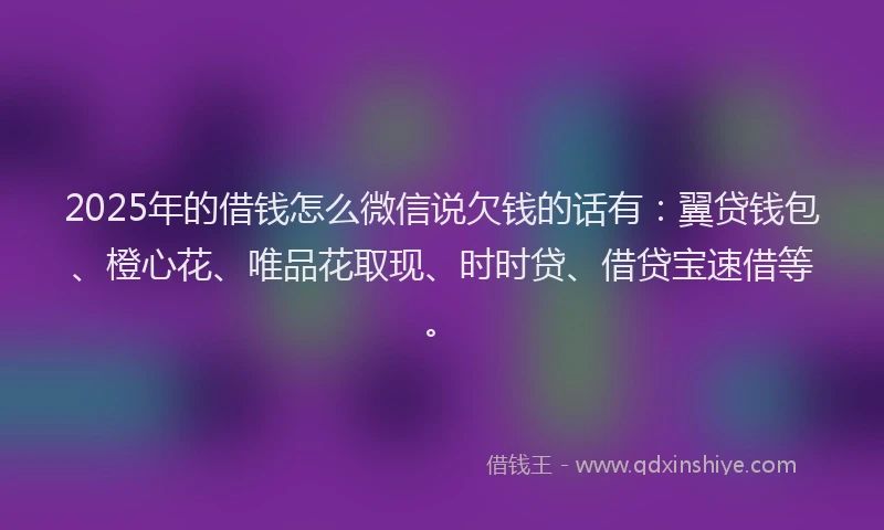 2025年的借钱怎么微信说欠钱的话有：翼贷钱包、橙心花、唯品花取现、时时贷、借贷宝速借等。