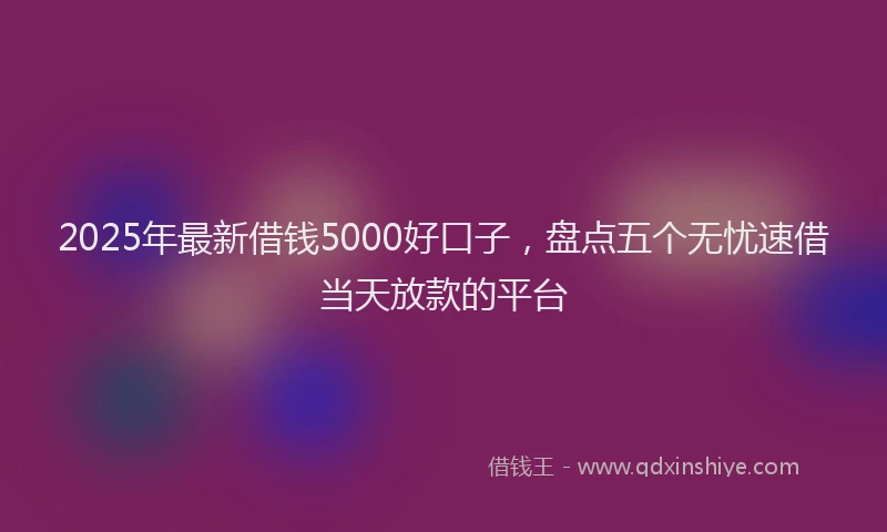 2025年最新借钱5000好口子，盘点五个无忧速借当天放款的平台
