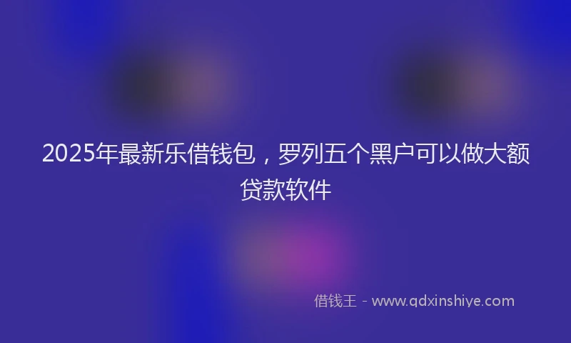 2025年最新乐借钱包，罗列五个黑户可以做大额贷款软件